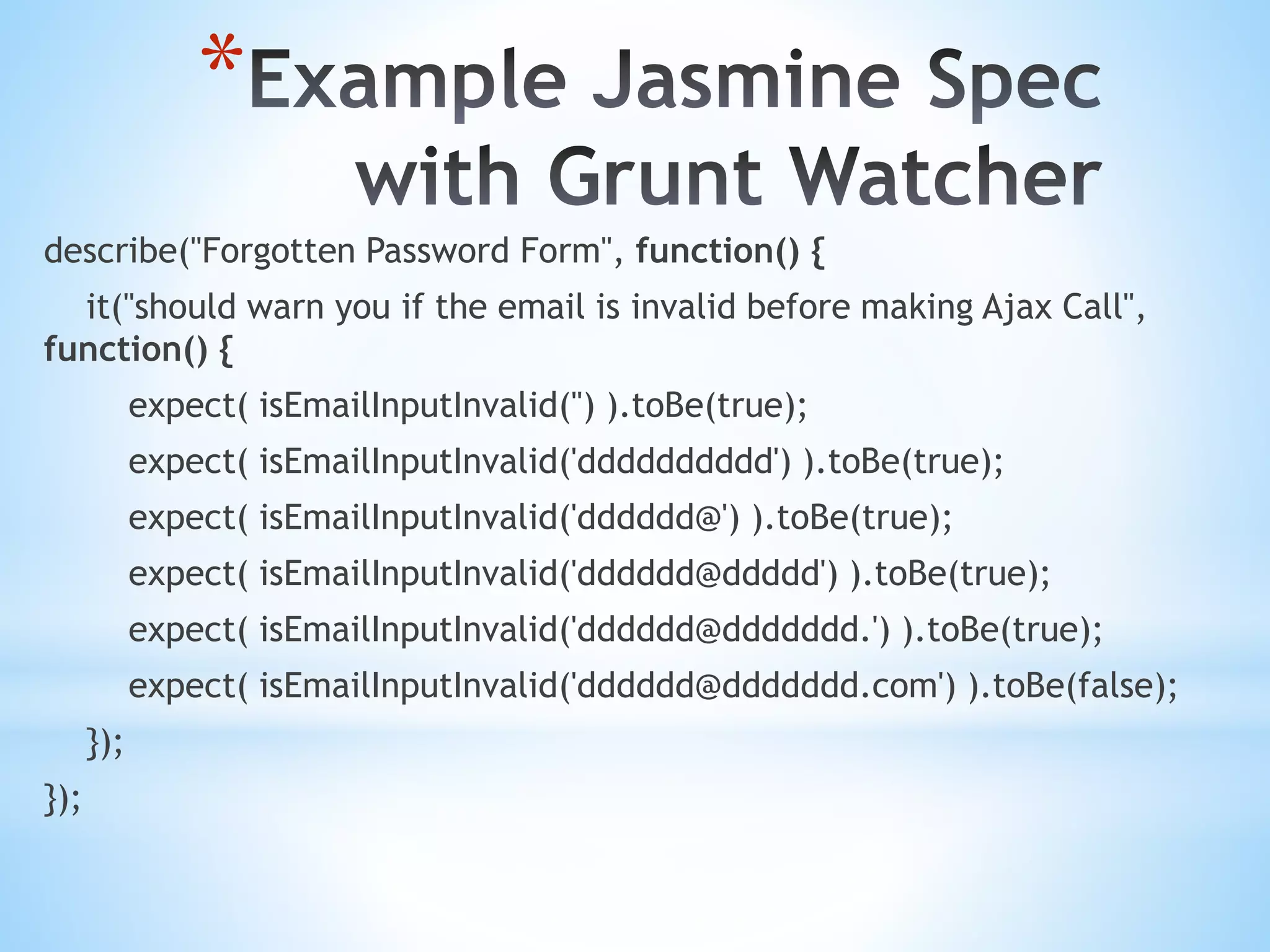 * describe("Forgotten Password Form", function() { it("should warn you if the email is invalid before making Ajax Call", function() { expect( isEmailInputInvalid('') ).toBe(true); expect( isEmailInputInvalid('dddddddddd') ).toBe(true); expect( isEmailInputInvalid('dddddd@') ).toBe(true); expect( isEmailInputInvalid('dddddd@ddddd') ).toBe(true); expect( isEmailInputInvalid('dddddd@ddddddd.') ).toBe(true); expect( isEmailInputInvalid('dddddd@ddddddd.com') ).toBe(false); }); }); 