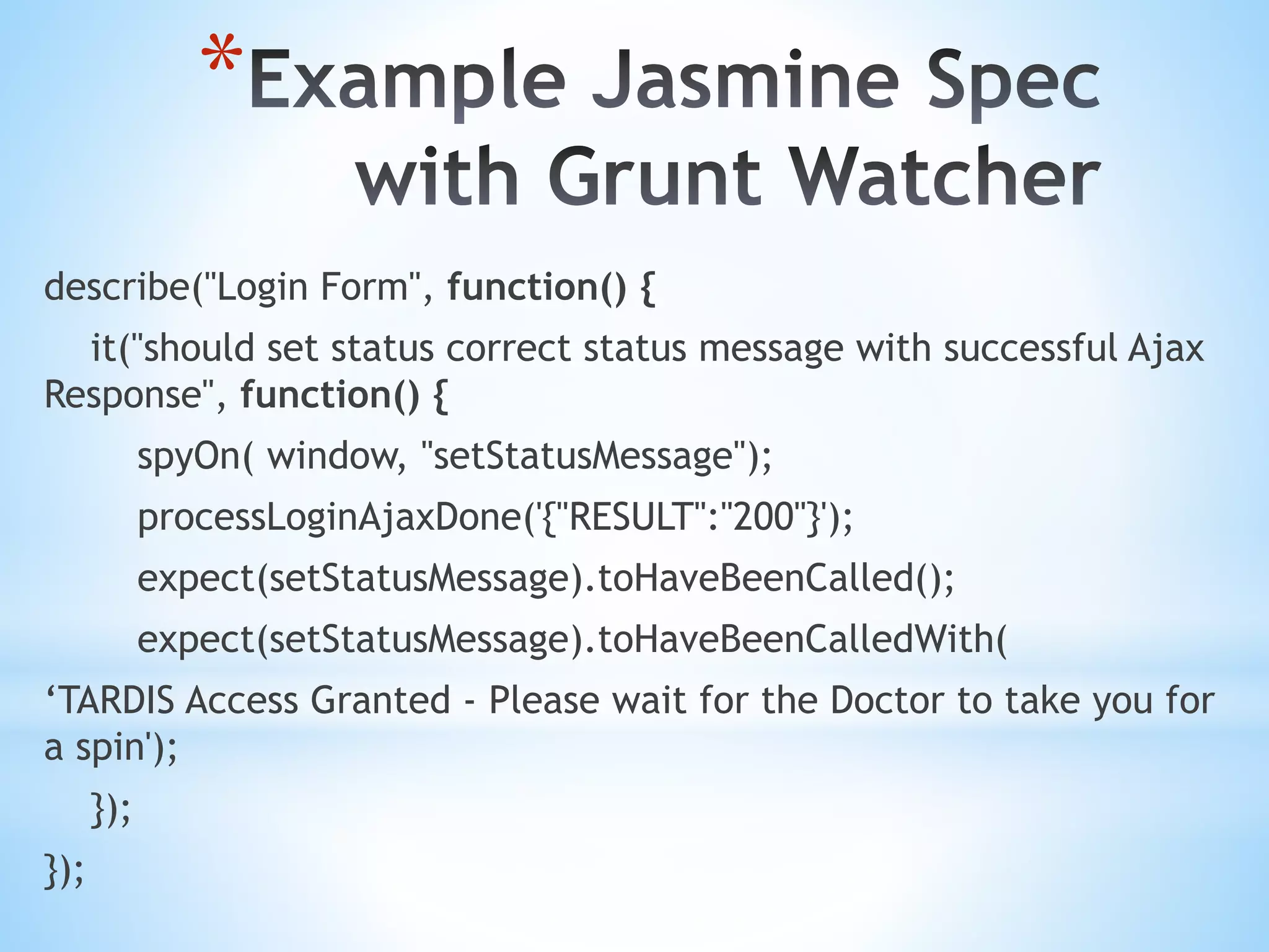 * describe("Login Form", function() { it("should set status correct status message with successful Ajax Response", function() { spyOn( window, "setStatusMessage"); processLoginAjaxDone('{"RESULT":"200"}'); expect(setStatusMessage).toHaveBeenCalled(); expect(setStatusMessage).toHaveBeenCalledWith( ‘TARDIS Access Granted - Please wait for the Doctor to take you for a spin'); }); }); 