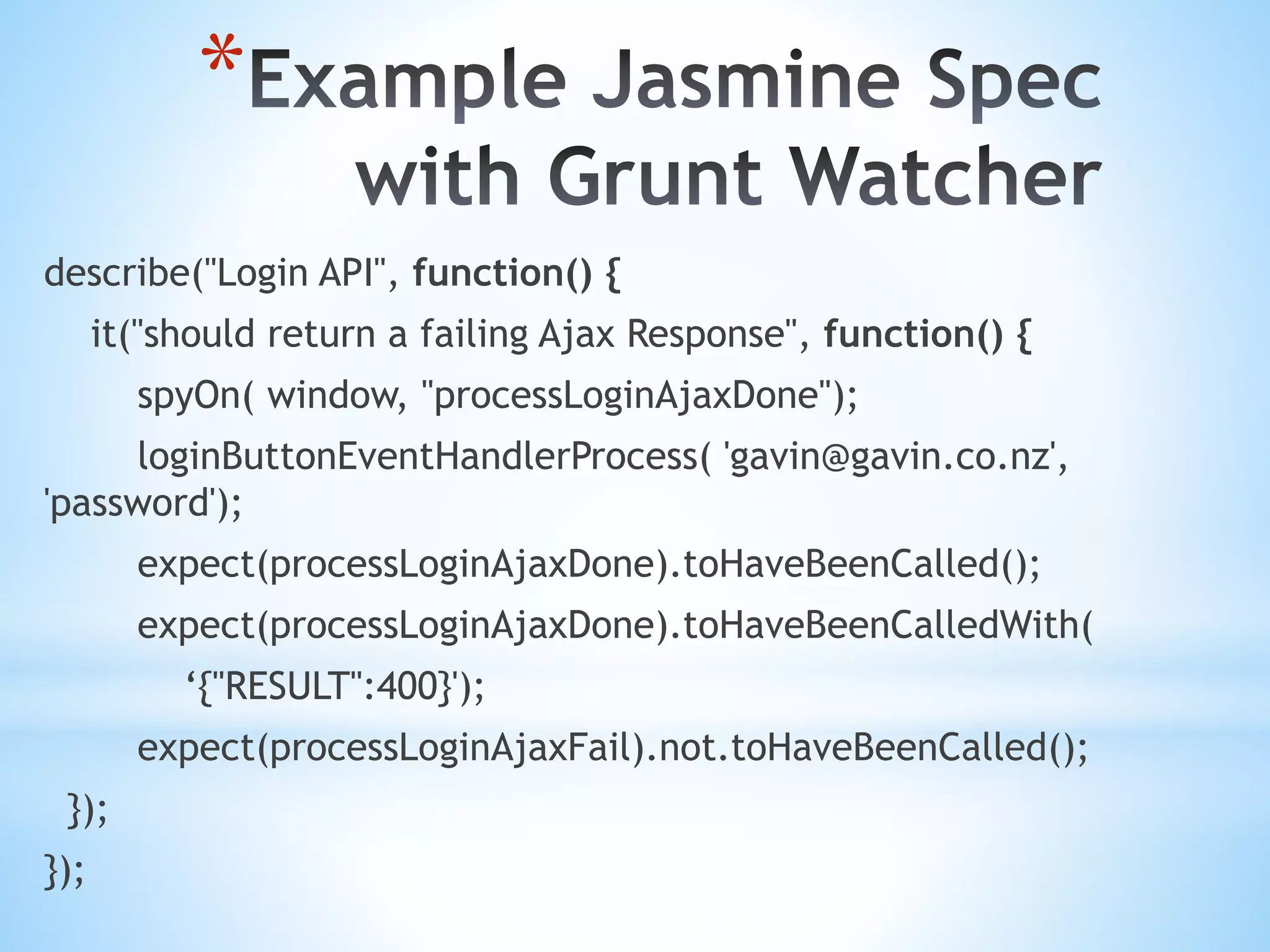 * describe("Login API", function() { it("should return a failing Ajax Response", function() { spyOn( window, "processLoginAjaxDone"); loginButtonEventHandlerProcess( 'gavin@gavin.co.nz', 'password'); expect(processLoginAjaxDone).toHaveBeenCalled(); expect(processLoginAjaxDone).toHaveBeenCalledWith( ‘{"RESULT":400}'); expect(processLoginAjaxFail).not.toHaveBeenCalled(); }); }); 