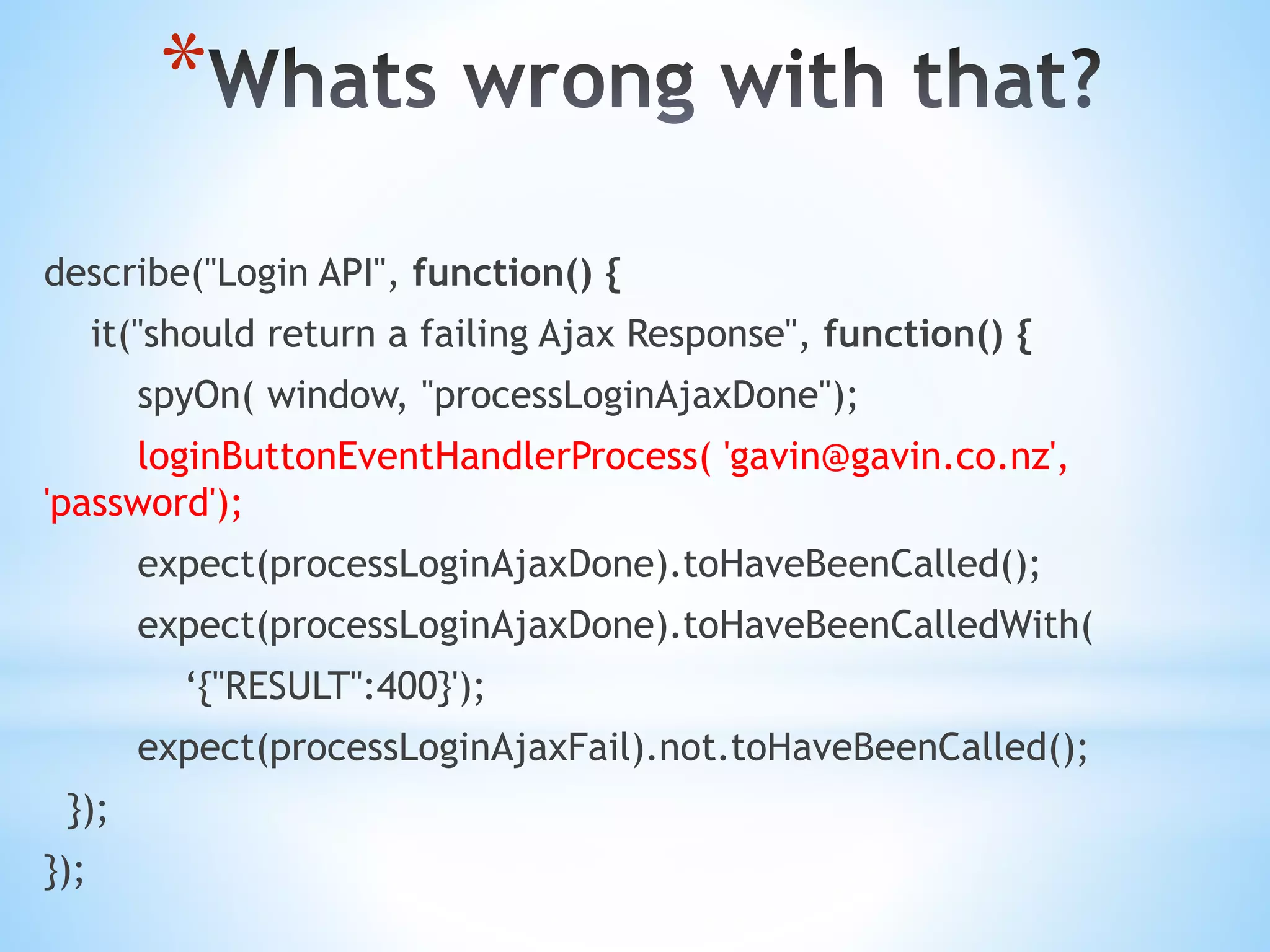 * describe("Login API", function() { it("should return a failing Ajax Response", function() { spyOn( window, "processLoginAjaxDone"); loginButtonEventHandlerProcess( 'gavin@gavin.co.nz', 'password'); expect(processLoginAjaxDone).toHaveBeenCalled(); expect(processLoginAjaxDone).toHaveBeenCalledWith( ‘{"RESULT":400}'); expect(processLoginAjaxFail).not.toHaveBeenCalled(); }); }); 