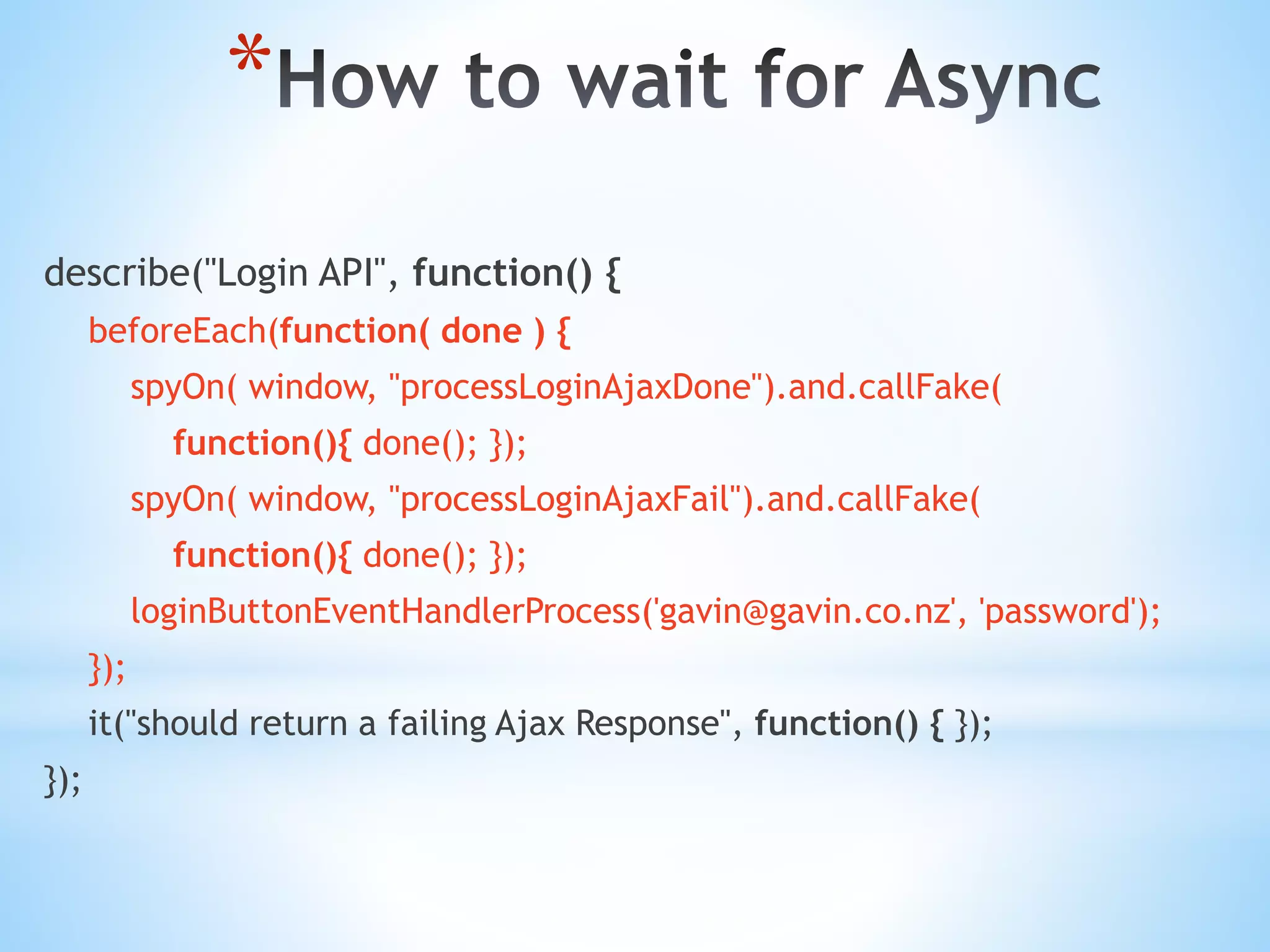 * describe("Login API", function() { beforeEach(function( done ) { spyOn( window, "processLoginAjaxDone").and.callFake( function(){ done(); }); spyOn( window, "processLoginAjaxFail").and.callFake( function(){ done(); }); loginButtonEventHandlerProcess('gavin@gavin.co.nz', 'password'); }); it("should return a failing Ajax Response", function() { }); }); 