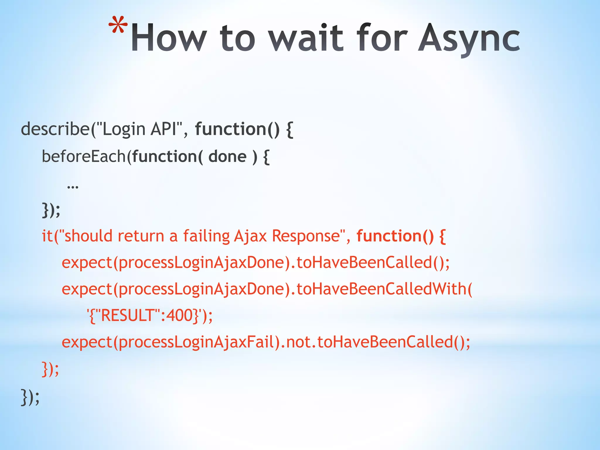 * describe("Login API", function() { beforeEach(function( done ) { … }); it("should return a failing Ajax Response", function() { expect(processLoginAjaxDone).toHaveBeenCalled(); expect(processLoginAjaxDone).toHaveBeenCalledWith( '{"RESULT":400}'); expect(processLoginAjaxFail).not.toHaveBeenCalled(); }); }); 