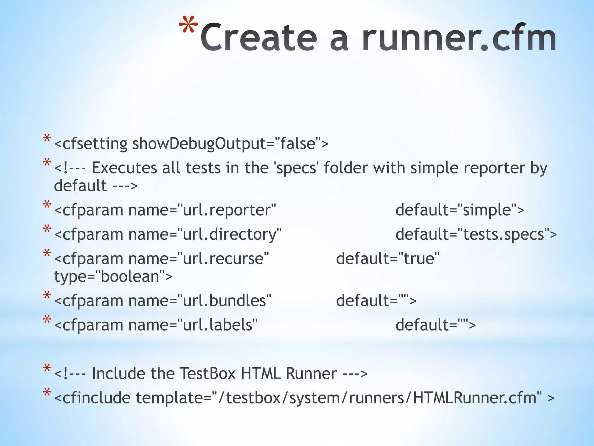 * *<cfsetting showDebugOutput="false"> *<!--- Executes all tests in the 'specs' folder with simple reporter by default ---> *<cfparam name="url.reporter" default="simple"> *<cfparam name="url.directory" default="tests.specs"> *<cfparam name="url.recurse" default="true" type="boolean"> *<cfparam name="url.bundles" default=""> *<cfparam name="url.labels" default=""> *<!--- Include the TestBox HTML Runner ---> *<cfinclude template="/testbox/system/runners/HTMLRunner.cfm" > 