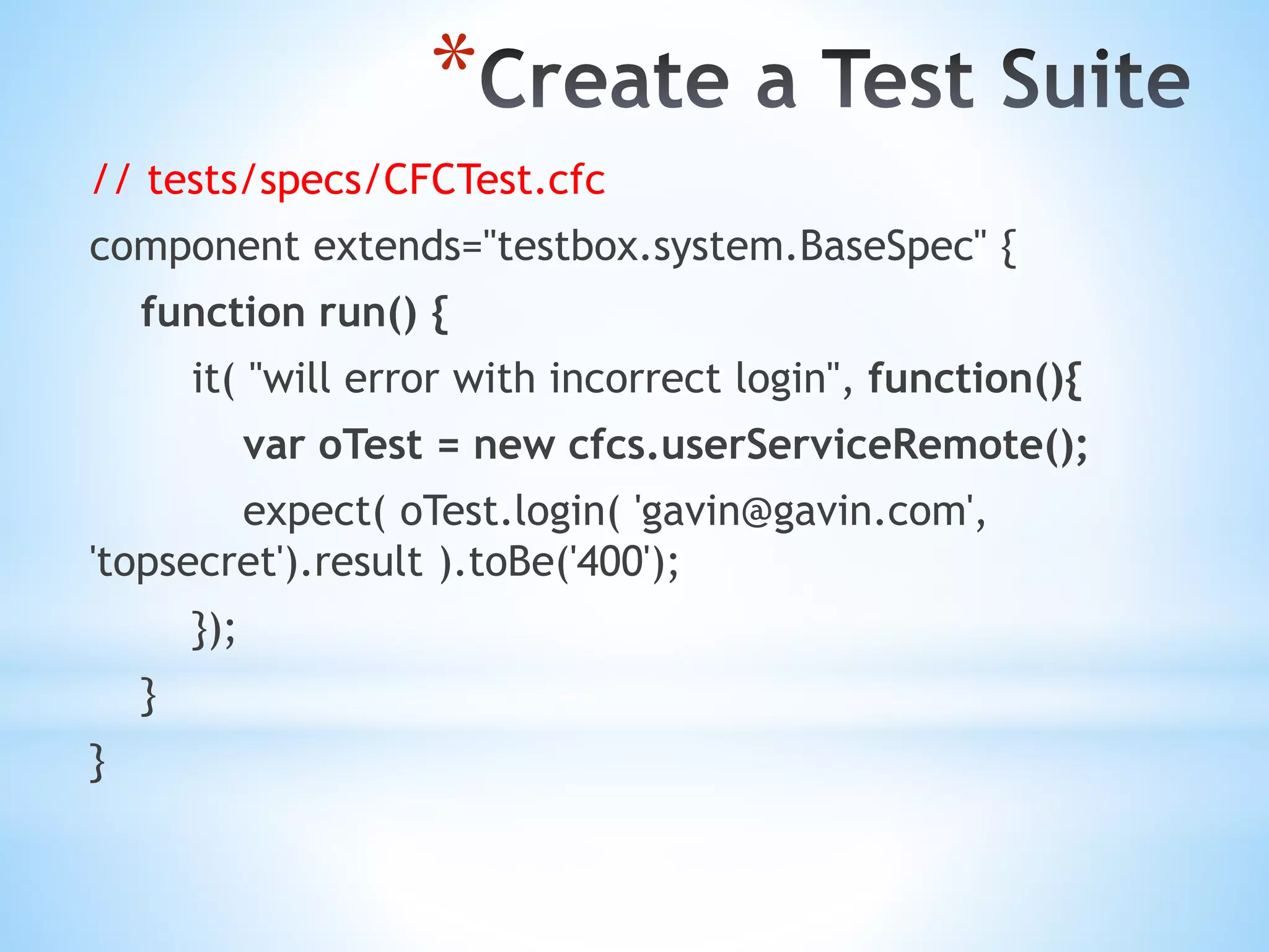 * // tests/specs/CFCTest.cfc component extends="testbox.system.BaseSpec" { function run() { it( "will error with incorrect login", function(){ var oTest = new cfcs.userServiceRemote(); expect( oTest.login( 'gavin@gavin.com', 'topsecret').result ).toBe('400'); }); } } 