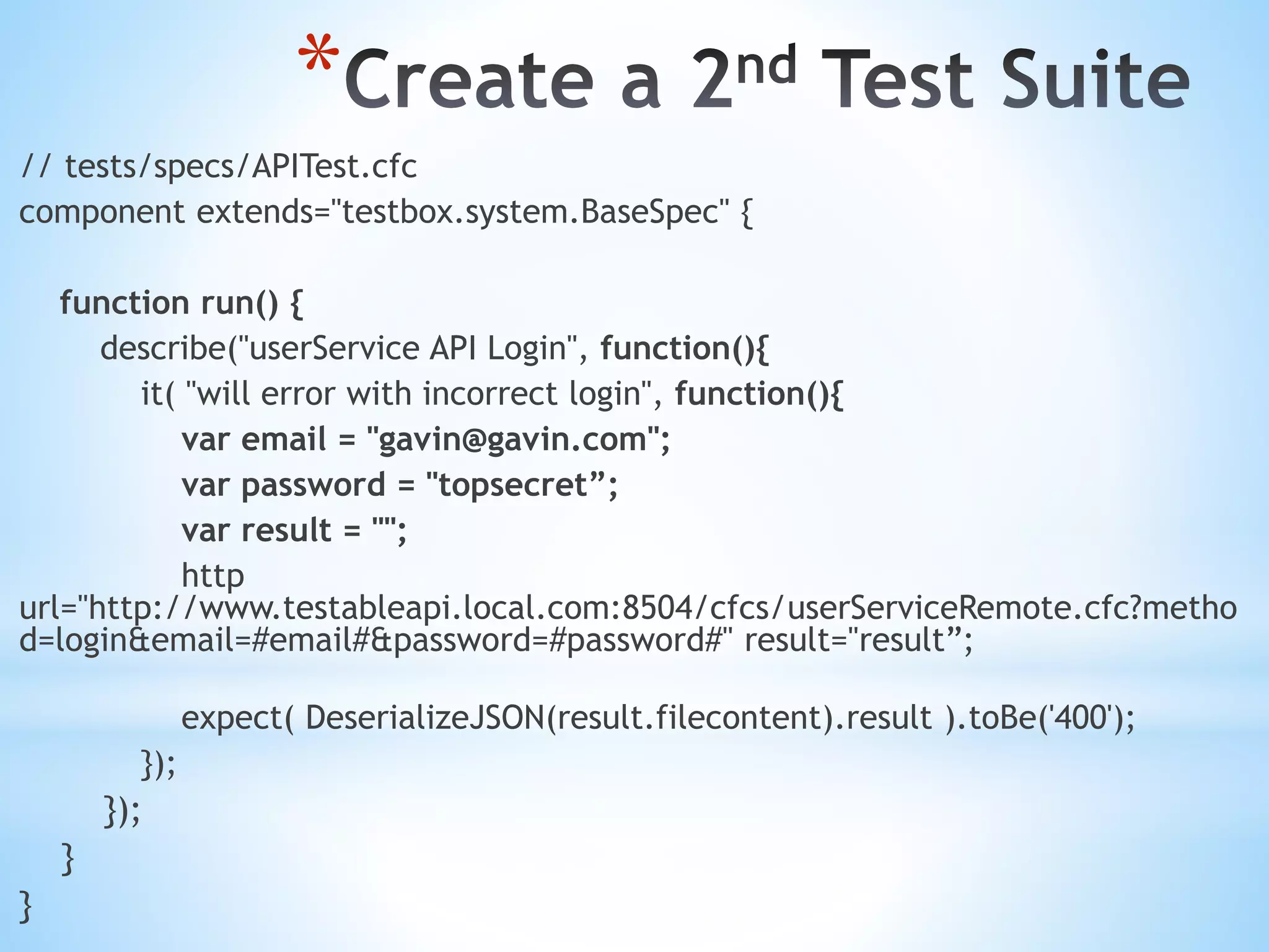 * // tests/specs/APITest.cfc component extends="testbox.system.BaseSpec" { function run() { describe("userService API Login", function(){ it( "will error with incorrect login", function(){ var email = "gavin@gavin.com"; var password = "topsecret”; var result = ""; http url="http://www.testableapi.local.com:8504/cfcs/userServiceRemote.cfc?metho d=login&email=#email#&password=#password#" result="result”; expect( DeserializeJSON(result.filecontent).result ).toBe('400'); }); }); } } 