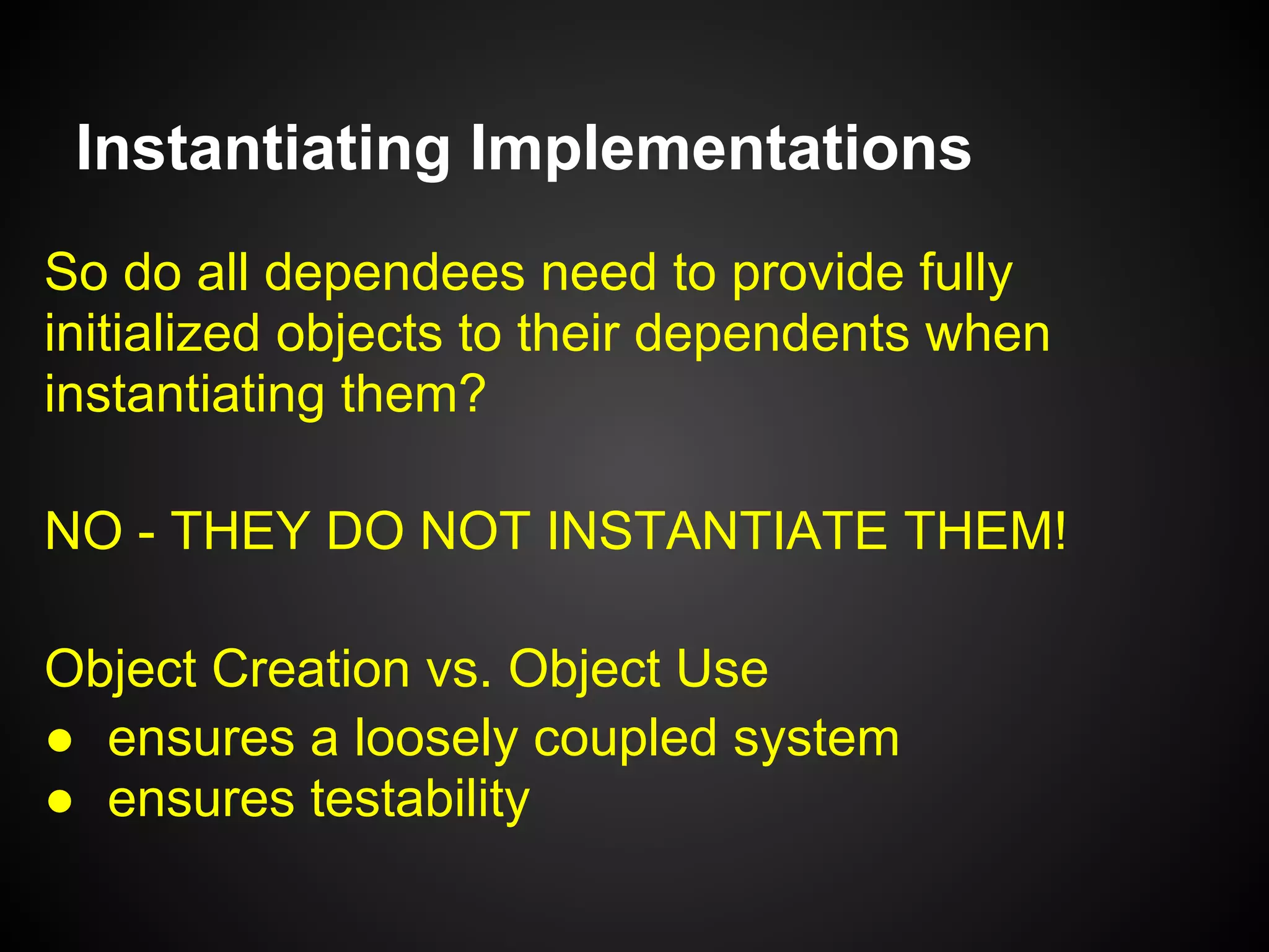 Constructor Injection
All dependencies should be injected into your
object's constructor*.
•  Make dependencies explicit
•  Loose coupling
•  Cannot instantiate a non-usable Object
* Except:
•  runtime dependencies
•  objects with a shorter lifetime
 