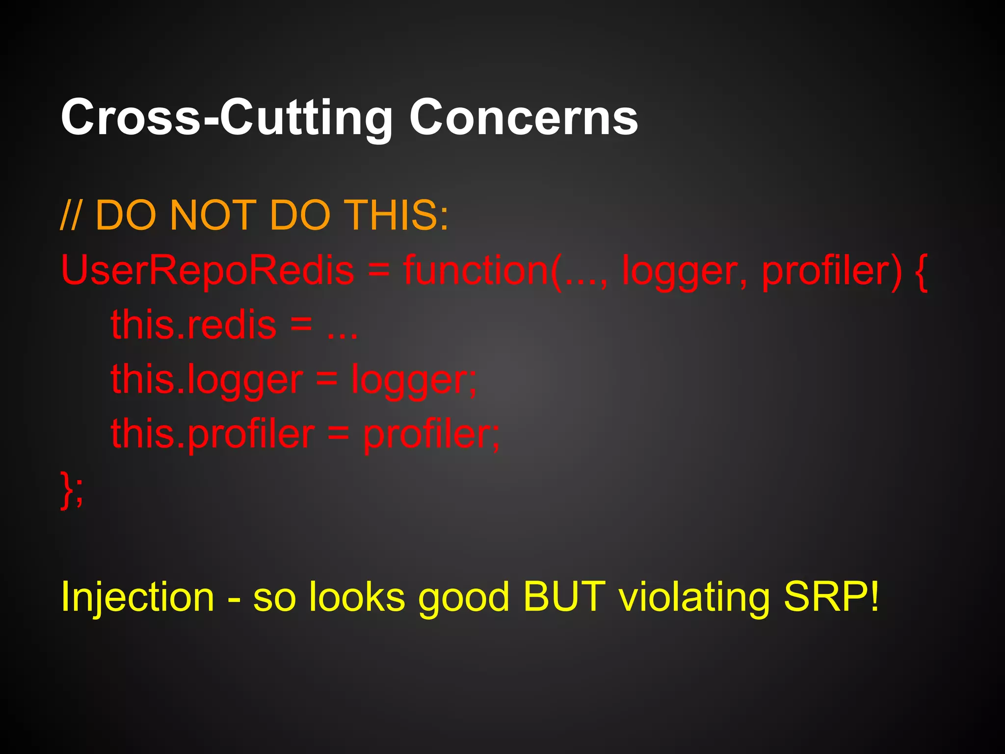 Cross-Cutting Concerns
// DO NOT DO THIS:
UserRepoRedis = function(...) {
this.redis = ...
this.logger = new Logger(); // or Logger.get()
this.profiler = new Profiler(); // or Profiler.get()
};
•  tightly coupled to Logger & Profiler
implementations
•  PITA to test
 