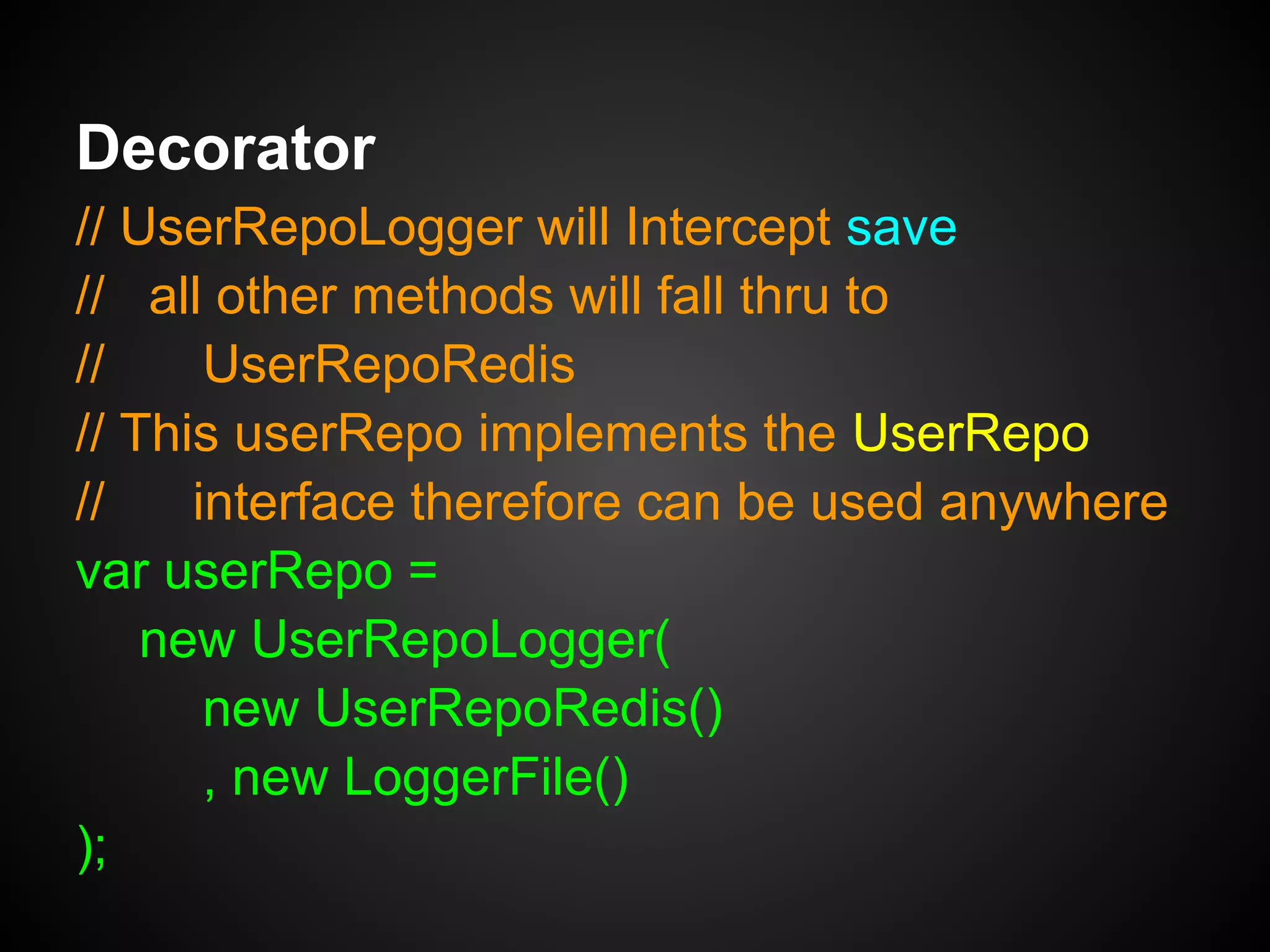 Decorator
var UserRepoLogger = function(repo, logger) {
this.innerRepo = repo;
this.logger = logger;
MIXIN(repo, this); // Mixin repo's methods
};
UserRepoLogger.prototype.save =
function(user) {
this.logger.log('Saving user: ' + user);
return this.innerRepo.save(user);
};
 