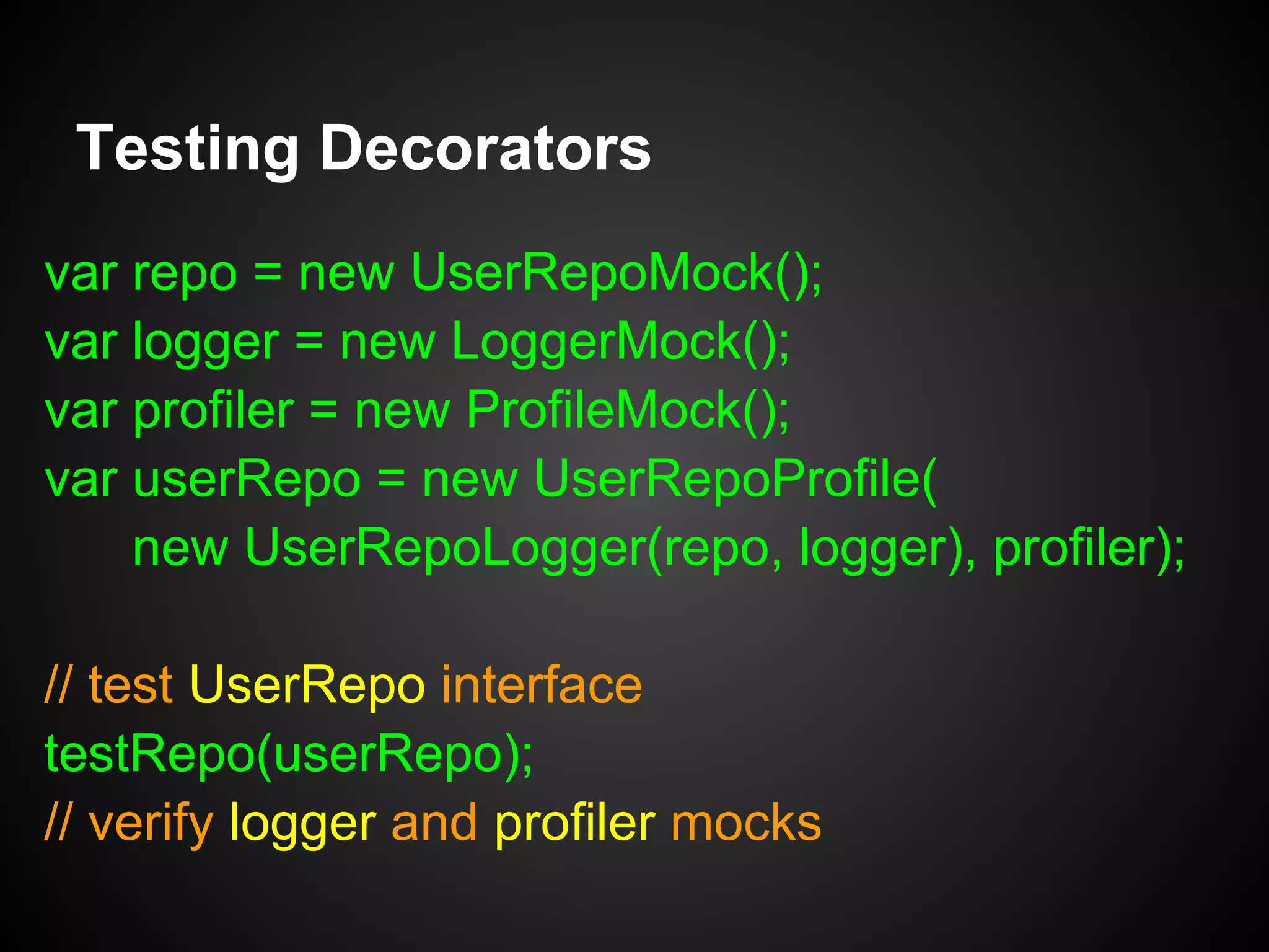 Testing Decorators
Create the Decorator and Test the Interface:
function testUserRepoLogger(repo) {
var id = 99, user = { id: id, ... },
loggerMock = new LoggerMock(),
testRepo =
new UserRepoLogger(repo, loggerMock);
testRepo.save(user);
// verify loggerMock
}
 