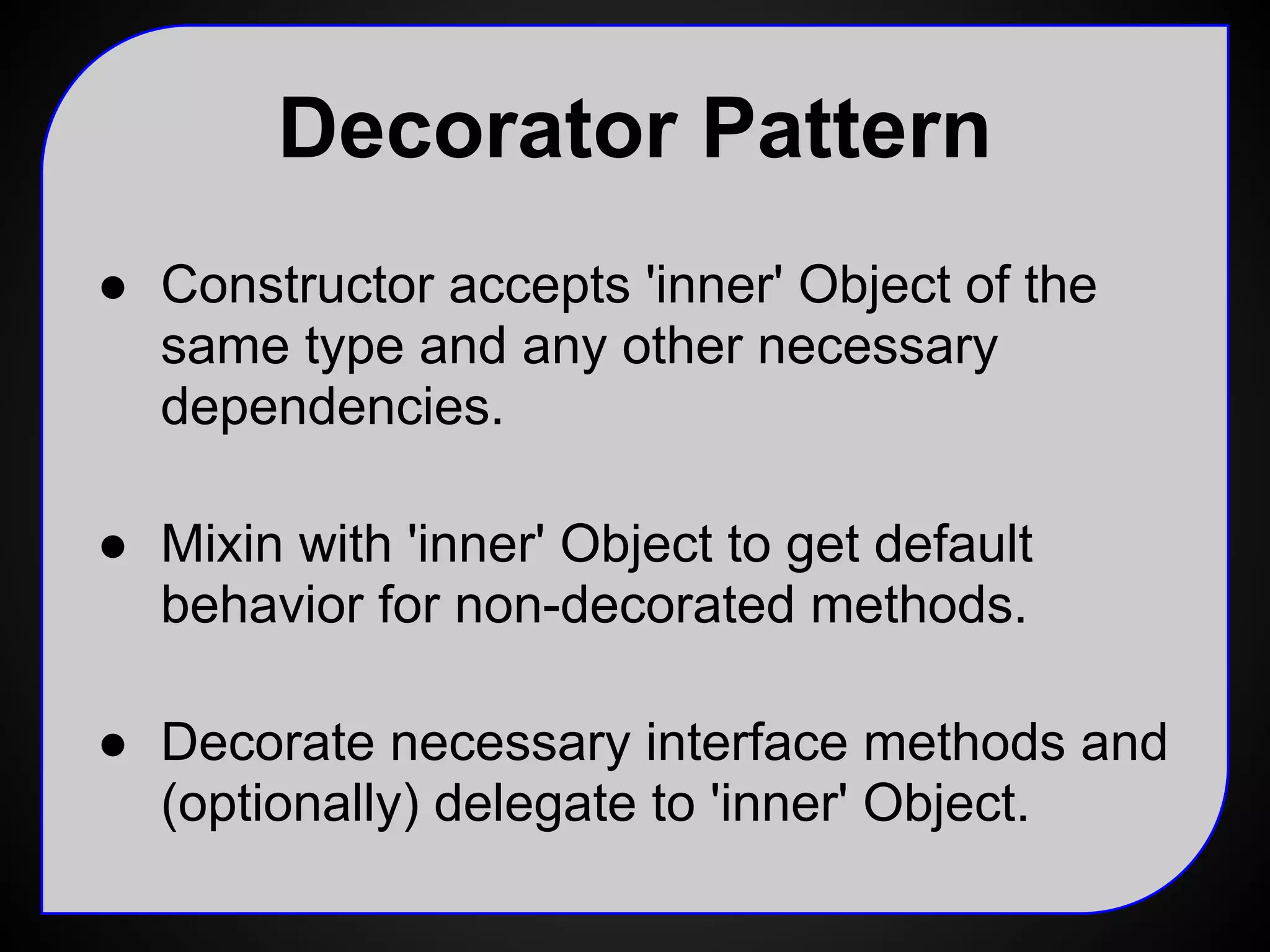 Testing Decorators
var repo = new UserRepoMock();
var logger = new LoggerMock();
var profiler = new ProfileMock();
var userRepo = new UserRepoProfile(
new UserRepoLogger(repo, logger), profiler);
// test UserRepo interface
testRepo(userRepo);
// verify logger and profiler mocks
 