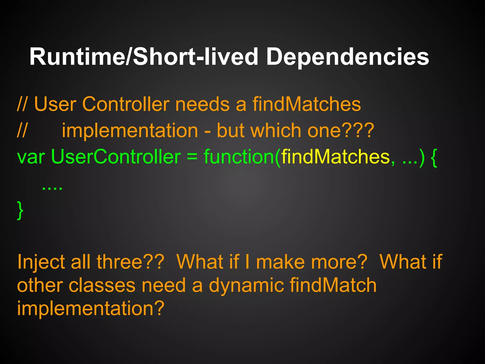 var FindMatchesDistance = f(userRepo) { ... };
FindMatchesDistance.prototype =
Object.create(FindMatches);
var FindMatchesActivites = f(userRepo) { ... };
var FindMatchesLikes = f(userRepo) { ... };
Runtime/Short-lived Dependencies
var FindMatches = {
matches: function(userid) {}
};
 