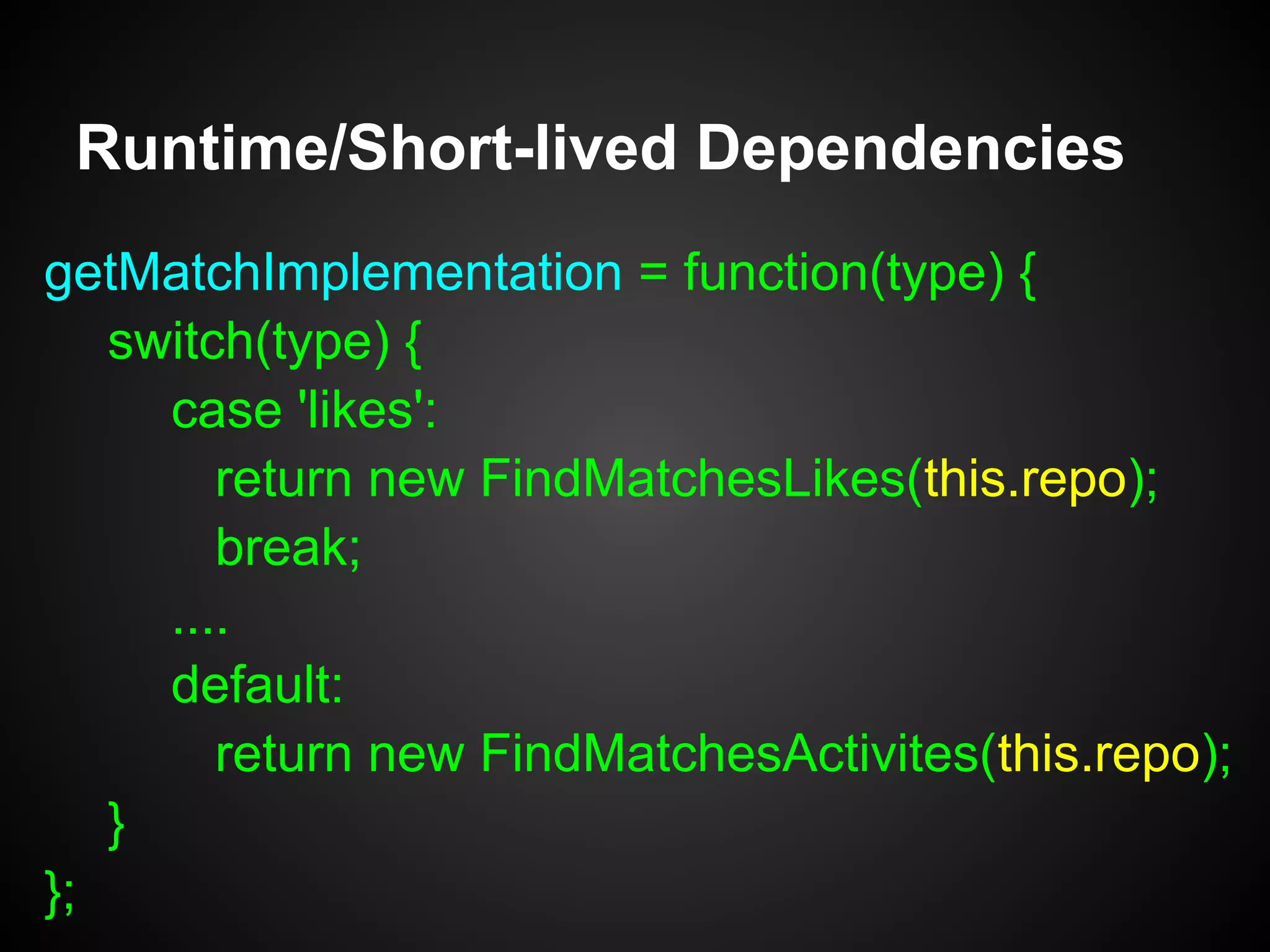 var FindMatchFactoryImp = function(repo) {
this.repo = repo;
};
FindMatchFactoryImpl.prototype =
Object.create(FindMatchFactory);
Runtime/Short-lived Dependencies
var FindMatchFactory = {
getMatchImplementation: function(type) {}
};
 