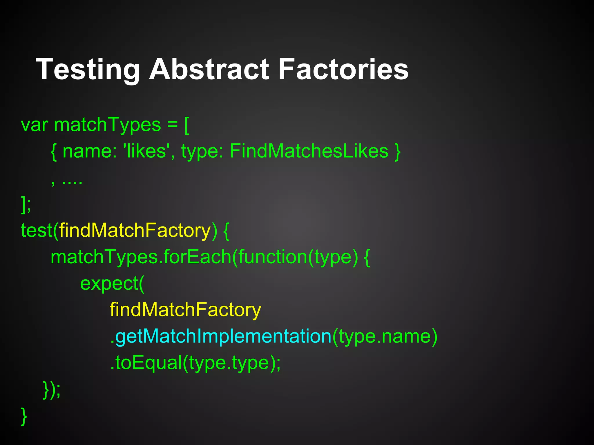 Runtime/Short-lived Dependencies
var UserController = function(findMatchFactory) {
this.findMatchFactory = findMatchFactory;
};
UserController.prototype = Object.create(Controller);
UserController.prototype.findMatches = function(type, uid) {
var matcher =
this.findMatchFactory.getMatchImplementation(type);
return matcher.matches(uid);
};
 