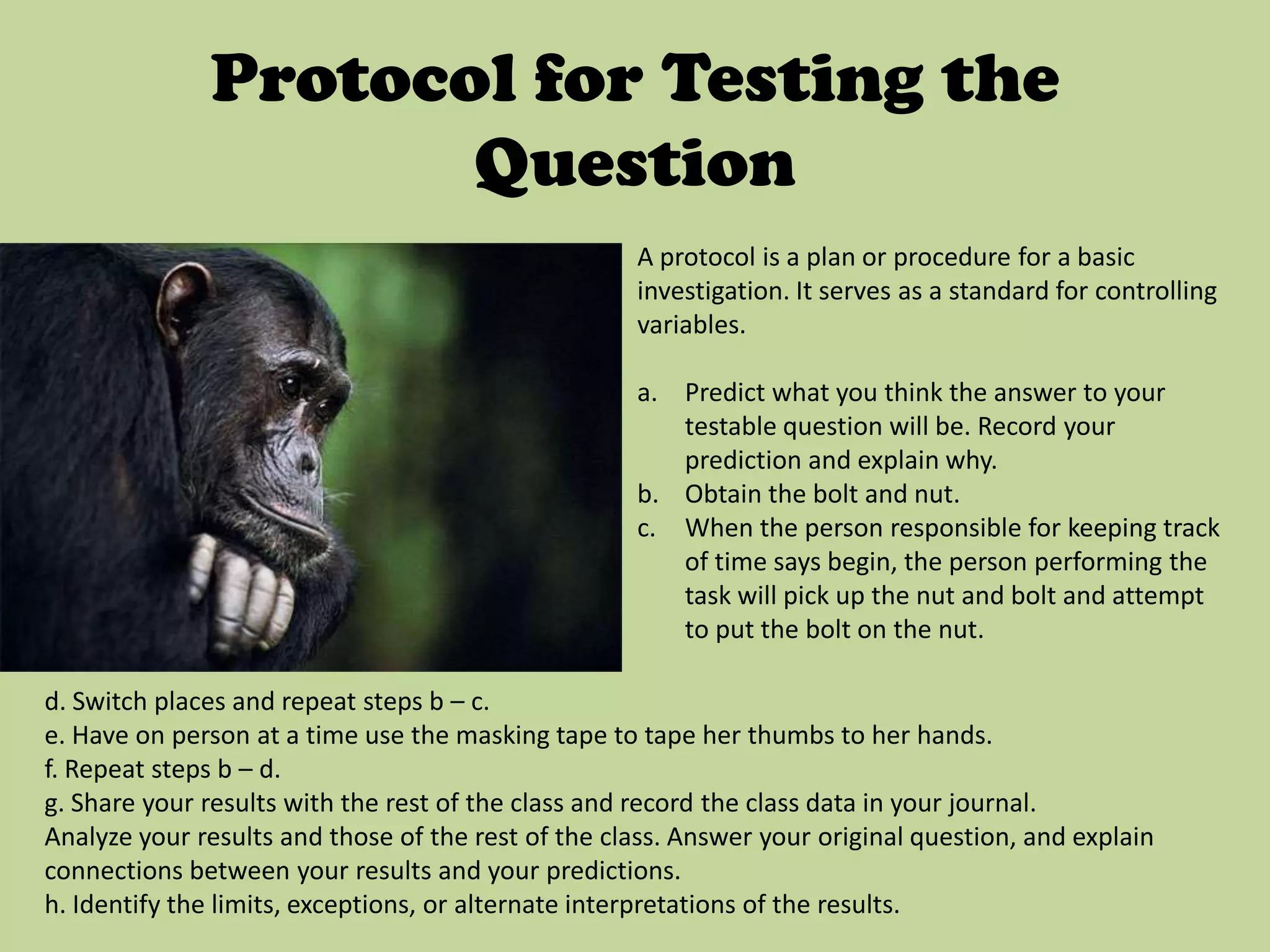 Protocol for Testing the QuestionA protocol is a plan or procedure for a basic investigation. It serves as a standard for controlling variables.Predict what you think the answer to your testable question will be. Record your prediction and explain why.Obtain the bolt and nut.When the person responsible for keeping track of time says begin, the person performing the task will pick up the nut and bolt and attempt to put the bolt on the nut.d. Switch places and repeat steps b – c.e. Have on person at a time use the masking tape to tape her thumbs to her hands.f. Repeat steps b – d.g. Share your results with the rest of the class and record the class data in your journal.Analyze your results and those of the rest of the class. Answer your original question, and explain connections between your results and your predictions.h. Identify the limits, exceptions, or alternate interpretations of the results.