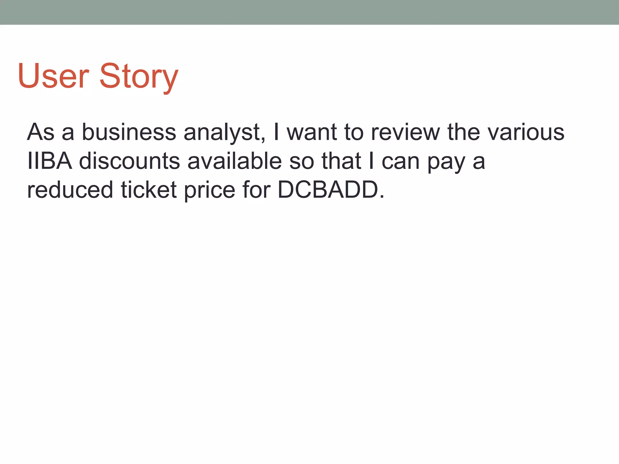 User Story
As a business analyst, I want to review the various
IIBA discounts available so that I can pay a
reduced ticket price for DCBADD.
 