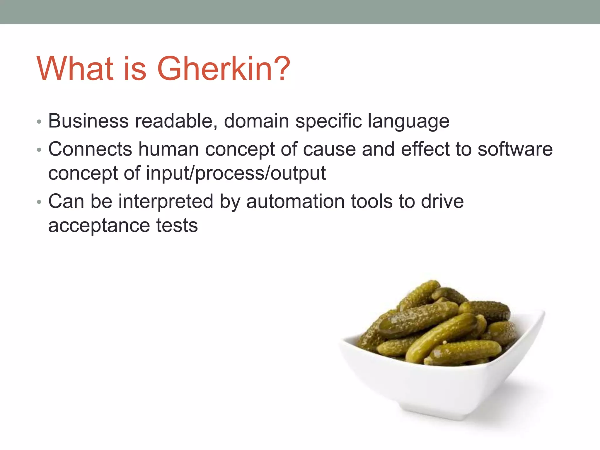 What is Gherkin?
• Business readable, domain specific language
• Connects human concept of cause and effect to software
concept of input/process/output
• Can be interpreted by automation tools to drive
acceptance tests
 