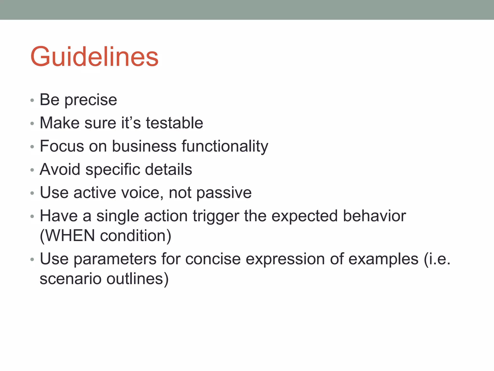 Guidelines
• Be precise
• Make sure it’s testable
• Focus on business functionality
• Avoid specific details
• Use active voice, not passive
• Have a single action trigger the expected behavior
(WHEN condition)
• Use parameters for concise expression of examples (i.e.
scenario outlines)
 