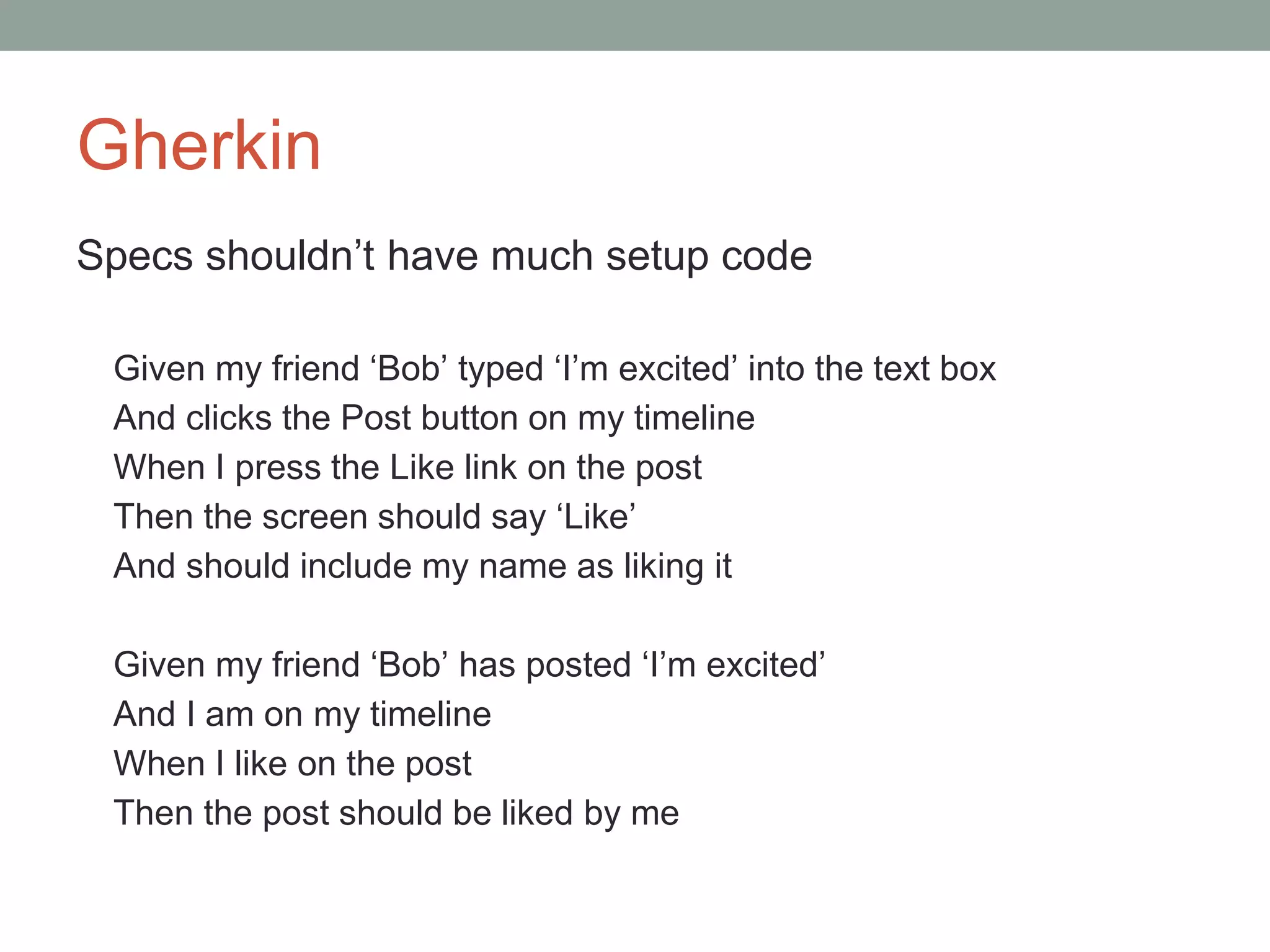 Gherkin
Specs shouldn’t have much setup code
Given my friend ‘Bob’ typed ‘I’m excited’ into the text box
And clicks the Post button on my timeline
When I press the Like link on the post
Then the screen should say ‘Like’
And should include my name as liking it
Given my friend ‘Bob’ has posted ‘I’m excited’
And I am on my timeline
When I like on the post
Then the post should be liked by me
 