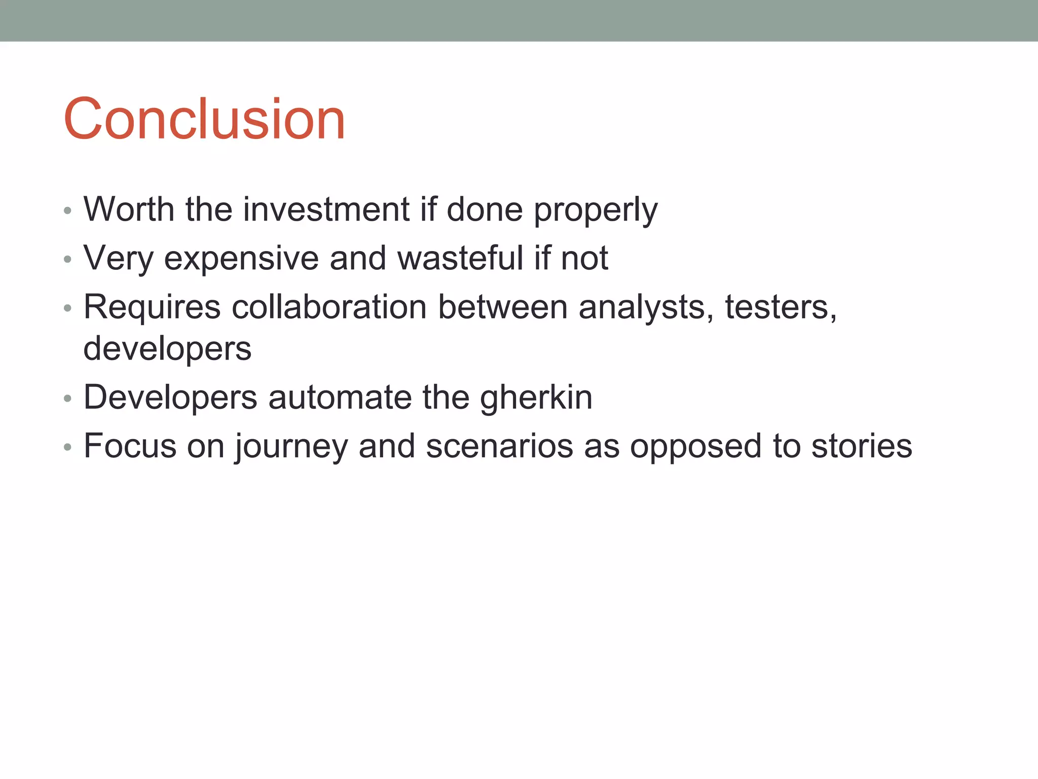 Conclusion
• Worth the investment if done properly
• Very expensive and wasteful if not
• Requires collaboration between analysts, testers,
developers
• Developers automate the gherkin
• Focus on journey and scenarios as opposed to stories
 