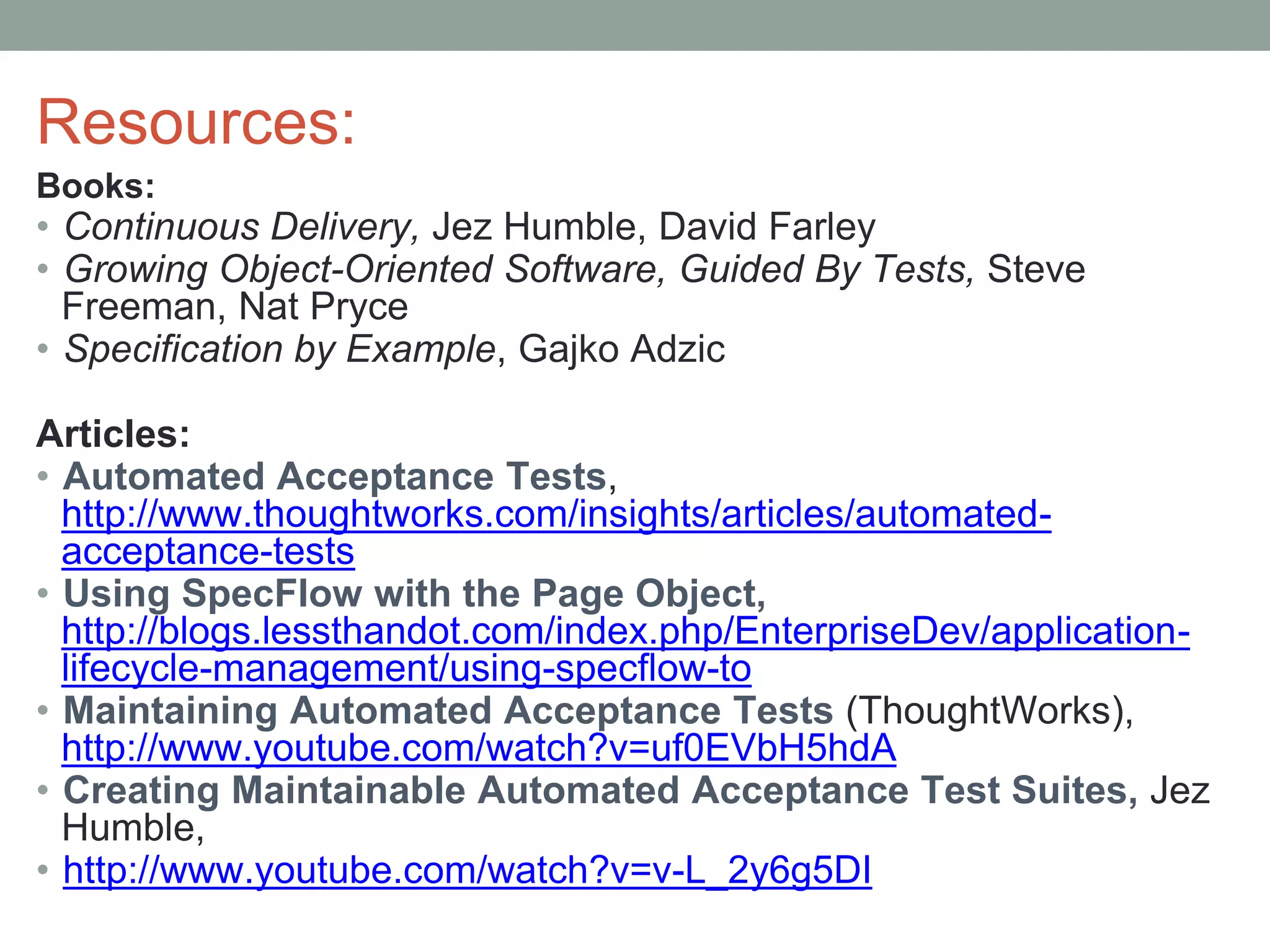Resources:
Books:
• Continuous Delivery, Jez Humble, David Farley
• Growing Object-Oriented Software, Guided By Tests, Steve
Freeman, Nat Pryce
• Specification by Example, Gajko Adzic
Articles:
• Automated Acceptance Tests,
http://www.thoughtworks.com/insights/articles/automated-
acceptance-tests
• Using SpecFlow with the Page Object,
http://blogs.lessthandot.com/index.php/EnterpriseDev/application-
lifecycle-management/using-specflow-to
• Maintaining Automated Acceptance Tests (ThoughtWorks),
http://www.youtube.com/watch?v=uf0EVbH5hdA
• Creating Maintainable Automated Acceptance Test Suites, Jez
Humble,
• http://www.youtube.com/watch?v=v-L_2y6g5DI
 