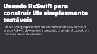 Usando RxSwift para
construir UIs simplesmente
testáveis
Um live-coding experimental que vai construir um view controller
usando RxSwift, view models e um padrão arquitetural baseado em
fronteiras em vez de camadas
 