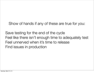 Show of hands if any of these are true for you:

         Save testing for the end of the cycle
         Feel like there isn’t enough time to adequately test
         Feel unnerved when it’s time to release
         Find issues in production




Saturday, March 16, 13
 