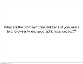 What are the prominent/relevant traits of your users
        (e.g. browser types, geographic location, etc.)?




Saturday, March 16, 13
 