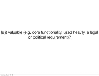 Is it valuable (e.g. core functionality, used heavily, a legal
                  or political requirement)?




Saturday, March 16, 13
 