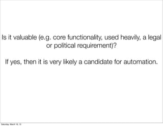 Is it valuable (e.g. core functionality, used heavily, a legal
                  or political requirement)?

    If yes, then it is very likely a candidate for automation.




Saturday, March 16, 13
 