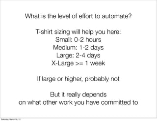 What is the level of effort to automate?

                             T-shirt sizing will help you here:
                                     Small: 0-2 hours
                                    Medium: 1-2 days
                                      Large: 2-4 days
                                    X-Large >= 1 week

                             If large or higher, probably not

                               But it really depends
                    on what other work you have committed to

Saturday, March 16, 13
 