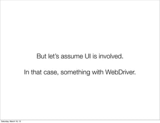 But let’s assume UI is involved.

                         In that case, something with WebDriver.




Saturday, March 16, 13
 