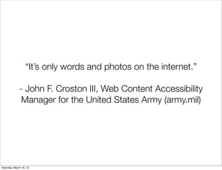 “It’s only words and photos on the internet.”

              - John F. Croston III, Web Content Accessibility
               Manager for the United States Army (army.mil)




Saturday, March 16, 13
 