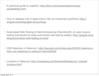 • A practical guide to usability: http://jfciii.com/presentations/wasp/
         accessibility.html



       • How to address risk in Agile (view it like an investment portfolio): http://
         arrgyle.com/blog/agile-accounting/



       • Automated Web Testing Is Hard (Introducing ChemistryKit, an open source
         testing framework to make automated web testing easier): http://arrgyle.com/
         blog/automated-web-testing-is-hard/



       • CSS Selectors in Selenium: http://sauceio.com/index.php/2010/01/selenium-
         totw-css-selectors-in-selenium-demystiﬁed/



       • Locators in Selenium http://marakana.com/bookshelf/selenium_tutorial/
         locators.html



Saturday, March 16, 13
 