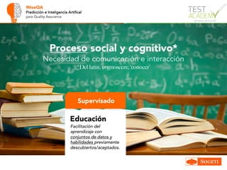 WiseQA
Predicción e Inteligencia Artifical
para Quality Assurance
Supervisado
Educación
Facilitación del
aprendizaje con
conjuntos de datos y
habilidades previamente
descubiertos/aceptados.
Proceso social y cognitivo*
Necesidad de comunicación e interacción
*Del latín, cognoscere, ‘conocer’
 