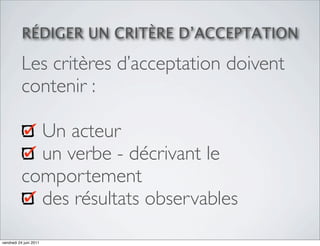 RÉDIGER UN CRITÈRE D’ACCEPTATION

          Les critères d’acceptation doivent
          contenir :

            Un acteur
            un verbe - décrivant le
          comportement
            des résultats observables
vendredi 24 juin 2011
 
