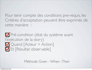 Pour tenir compte des conditions pre-requis, les
        Critères d'acceptation peuvent être exprimés de
        cette manière :

            Pré-condition (état du système avant
        l’exécution de la story)
            Quand [Acteur + Action]
            Et [Résultat observable]

                        Méthode Given - When -Then
vendredi 24 juin 2011
 