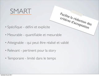 SMART                              Faci
                                                         lite
                                                    critè la réd
                                                          res      actio
                                                              d’ac       n de
                                                                  cept
       • Spéciﬁque       - déﬁni et explicite                          atio s
                                                                           n

       • Mesurable       - quantiﬁable et mesurable

       • Atteignable      - qui peut être réalisé et validé

       • Relevant       - pertinent pour la story

       • Temporaire        - limité dans le temps



vendredi 24 juin 2011
 