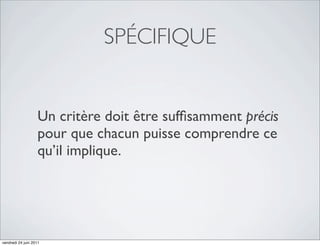 SPÉCIFIQUE


                   Un critère doit être sufﬁsamment précis
                   pour que chacun puisse comprendre ce
                   qu’il implique.




vendredi 24 juin 2011
 