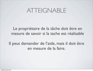 ATTEIGNABLE

                     Le propriétaire de la tâche doit être en
                    mesure de savoir si la tache est réalisable

               Il peut demander de l’aide, mais il doit être
                          en mesure de la faire.



vendredi 24 juin 2011
 