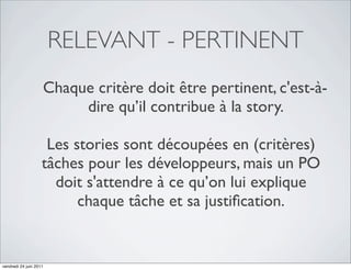 RELEVANT - PERTINENT
                    Chaque critère doit être pertinent, c'est-à-
                         dire qu’il contribue à la story.

                     Les stories sont découpées en (critères)
                    tâches pour les développeurs, mais un PO
                      doit s'attendre à ce qu’on lui explique
                          chaque tâche et sa justiﬁcation.


vendredi 24 juin 2011
 