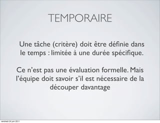 TEMPORAIRE

                    Une tâche (critère) doit être déﬁnie dans
                    le temps : limitée à une durée spéciﬁque.

                Ce n’est pas une évaluation formelle. Mais
                l’équipe doit savoir s’il est nécessaire de la
                           découper davantage



vendredi 24 juin 2011
 
