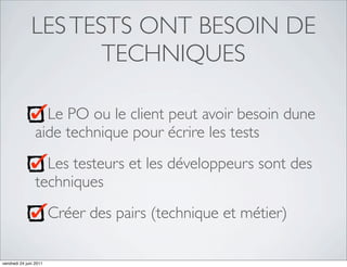 LES TESTS ONT BESOIN DE
                      TECHNIQUES

                   Le PO ou le client peut avoir besoin dune
                 aide technique pour écrire les tests
                   Les testeurs et les développeurs sont des
                 techniques
                        Créer des pairs (technique et métier)

vendredi 24 juin 2011
 