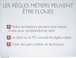 LES RÈGLES MÉTIERS PEUVENT
            ÊTRE FLOUES

                     Parfois les testeurs peuvent avoir besoin
                   d’aide pour comprendre les tests
                        Le client ou le PO connaît les règles métier
                        Créer des pairs (métier et technique)


vendredi 24 juin 2011
 