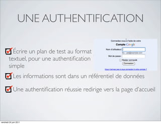 UNE AUTHENTIFICATION

          Écrire un plan de test au format
        textuel, pour une authentiﬁcation
        simple
             Les informations sont dans un référentiel de données

             Une authentiﬁcation réussie redirige vers la page d’accueil




vendredi 24 juin 2011
 