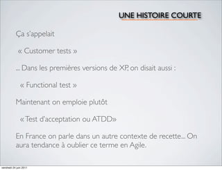 UNE HISTOIRE COURTE

           Ça s’appelait

             « Customer tests »

           ... Dans les premières versions de XP, on disait aussi :

               « Functional test »

           Maintenant on emploie plutôt

               « Test d’acceptation ou ATDD»

           En France on parle dans un autre contexte de recette... On
           aura tendance à oublier ce terme en Agile.

vendredi 24 juin 2011
 