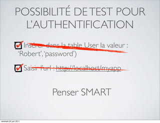 POSSIBILITÉ DE TEST POUR
                 L’AUTHENTIFICATION
                     Insérer dans la table User la valeur :
                   ‘Robert’, ‘password’)
                        Saisir l’url : http://localhost/myapp


                                  Penser SMART

vendredi 24 juin 2011
 