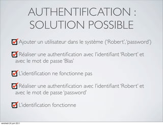 AUTHENTIFICATION :
                        SOLUTION POSSIBLE
                   Ajouter un utilisateur dans le système (‘Robert’, ‘password’)

                Réaliser une authentiﬁcation avec l’identiﬁant ‘Robert’ et
               avec le mot de passe ‘Blas’

                   L’identiﬁcation ne fonctionne pas

                Réaliser une authentiﬁcation avec l’identiﬁant ‘Robert’ et
               avec le mot de passe ‘password’

                   L’identiﬁcation fonctionne


vendredi 24 juin 2011
 