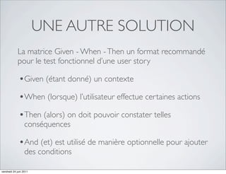 UNE AUTRE SOLUTION
            La matrice Given - When - Then un format recommandé
            pour le test fonctionnel d’une user story

             •Given (étant donné) un contexte
             •When (lorsque) l’utilisateur effectue certaines actions
             •Then (alors) on doit pouvoir constater telles
                  conséquences

             •And (et) est utilisé de manière optionnelle pour ajouter
                  des conditions

vendredi 24 juin 2011
 