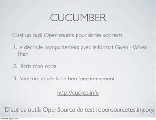 CUCUMBER
            C’est un outil Open source pour écrire vos tests

             1. Je décris le comportement avec le format Given - When -
               Then

             2. J’écris mon code

             3. J'exécute et vériﬁe le bon fonctionnement

                                   http://cuckes.info

    D’autres outils OpenSource de test : opensourcetesting.org
vendredi 24 juin 2011
 
