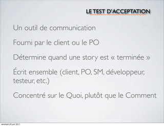 LE TEST D’ACCEPTATION

             Un outil de communication
             Fourni par le client ou le PO
             Détermine quand une story est « terminée »
             Écrit ensemble (client, PO, SM, développeur,
             testeur, etc.)
             Concentré sur le Quoi, plutôt que le Comment


vendredi 24 juin 2011
 